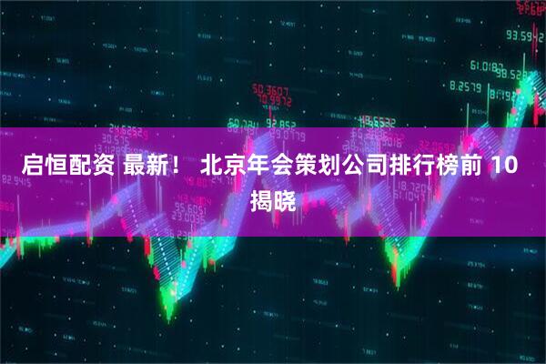 启恒配资 最新！ 北京年会策划公司排行榜前 10 揭晓