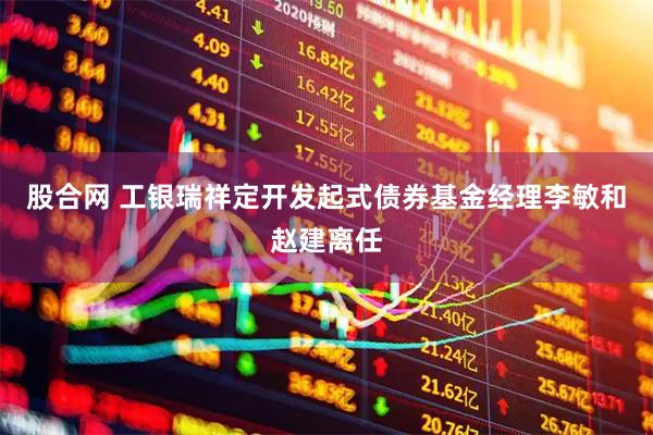 股合网 工银瑞祥定开发起式债券基金经理李敏和赵建离任
