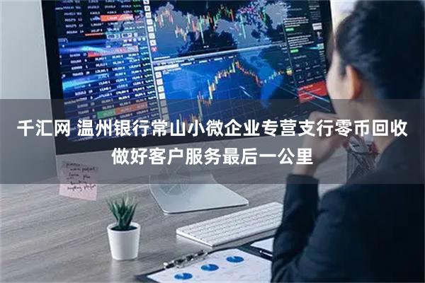 千汇网 温州银行常山小微企业专营支行零币回收做好客户服务最后一公里