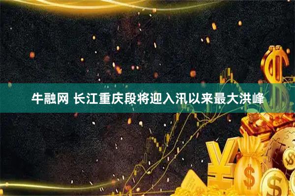 牛融网 长江重庆段将迎入汛以来最大洪峰