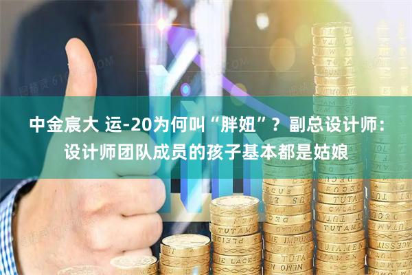 中金宸大 运-20为何叫“胖妞”？副总设计师：设计师团队成员的孩子基本都是姑娘