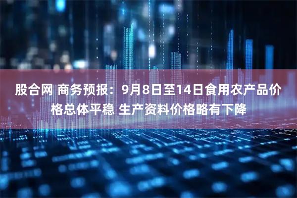 股合网 商务预报:9月8日至14日食用农产品价格总体平稳 生产资料价格略有下降