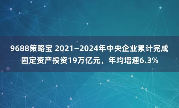 9688策略宝 2021—2024年中央企业累计完成固定资产投资19万亿元，年均增速6.3%