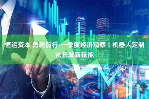 恒运资本 勇毅前行·一季度经济观察丨机器人定制化开发新技能