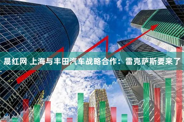 晟红网 上海与丰田汽车战略合作：雷克萨斯要来了