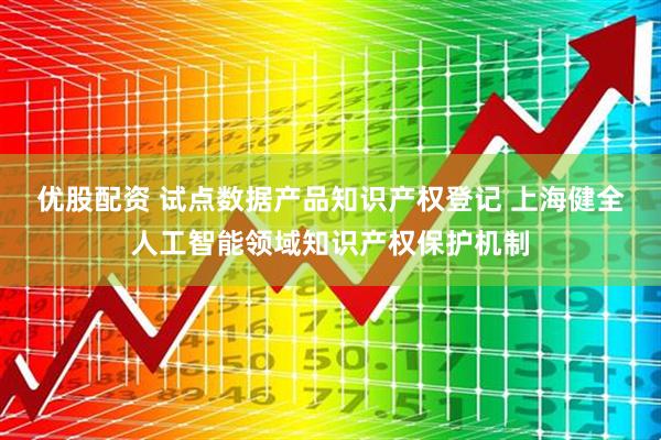 优股配资 试点数据产品知识产权登记 上海健全人工智能领域知识产权保护机制