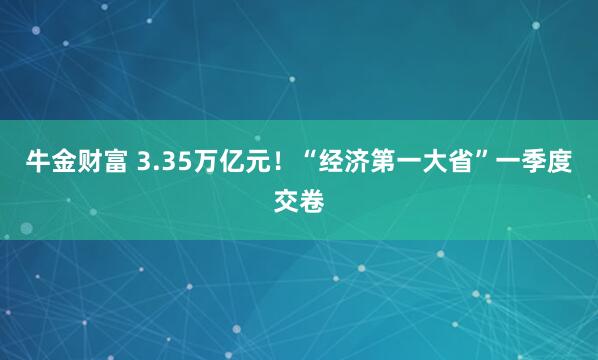 牛金财富 3.35万亿元！“经济第一大省”一季度交卷