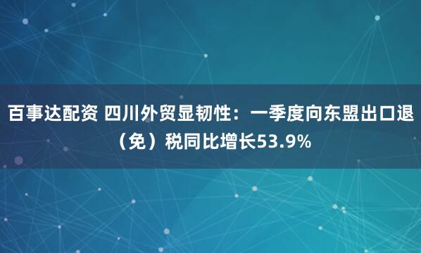 百事达配资 四川外贸显韧性：一季度向东盟出口退（免）税同比增长53.9%