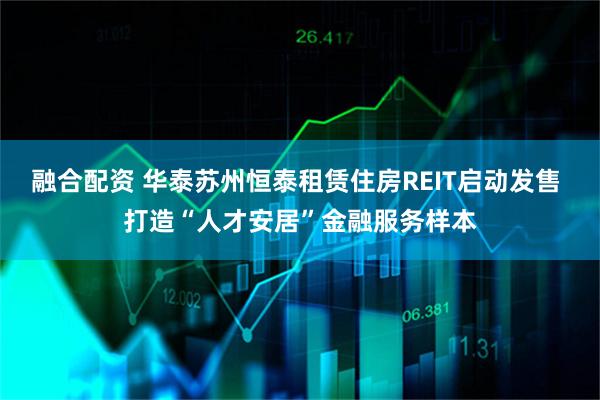 融合配资 华泰苏州恒泰租赁住房REIT启动发售 打造“人才安居”金融服务样本