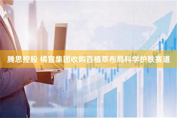 腾思控股 橘宜集团收购百植萃布局科学护肤赛道