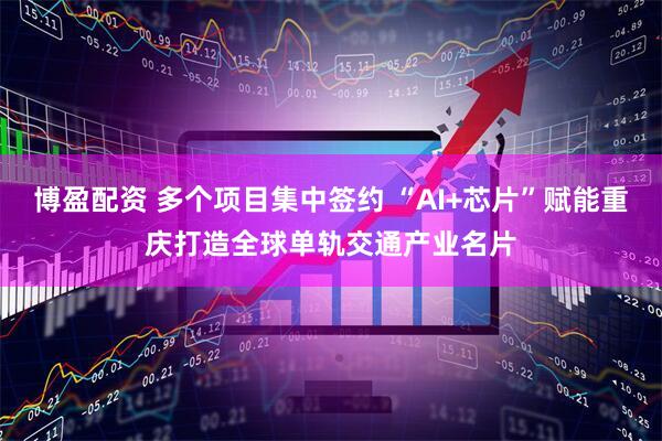 博盈配资 多个项目集中签约 “AI+芯片”赋能重庆打造全球单轨交通产业名片
