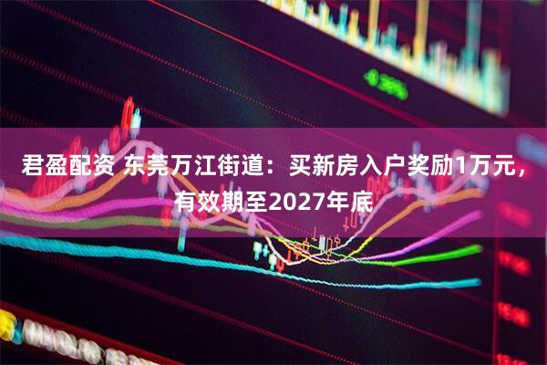 君盈配资 东莞万江街道：买新房入户奖励1万元，有效期至2027年底
