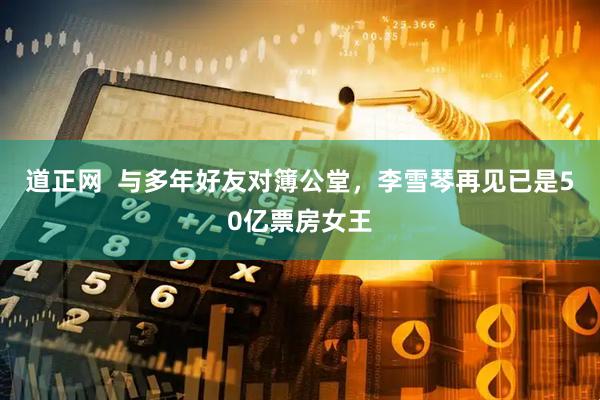 道正网  与多年好友对簿公堂，李雪琴再见已是50亿票房女王