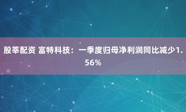 股莘配资 富特科技：一季度归母净利润同比减少1.56%