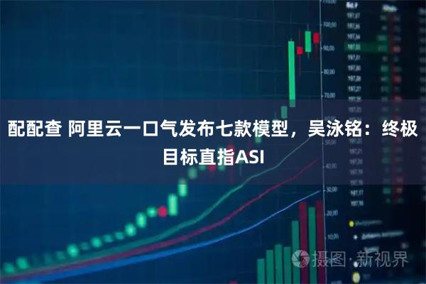 配配查 阿里云一口气发布七款模型，吴泳铭：终极目标直指ASI