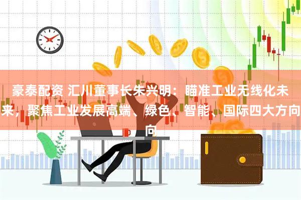 豪泰配资 汇川董事长朱兴明：瞄准工业无线化未来，聚焦工业发展高端、绿色、智能、国际四大方向