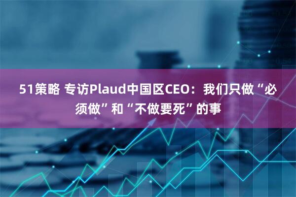 51策略 专访Plaud中国区CEO：我们只做“必须做”和“不做要死”的事