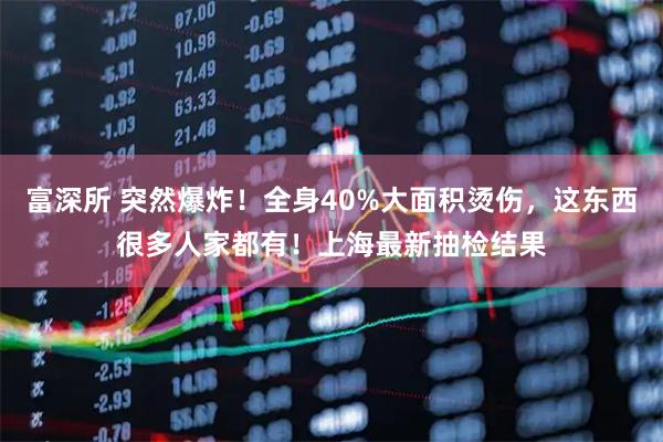 富深所 突然爆炸！全身40%大面积烫伤，这东西很多人家都有！上海最新抽检结果
