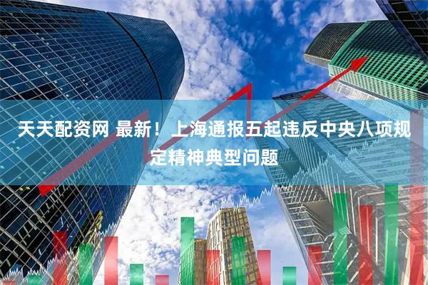 天天配资网 最新！上海通报五起违反中央八项规定精神典型问题