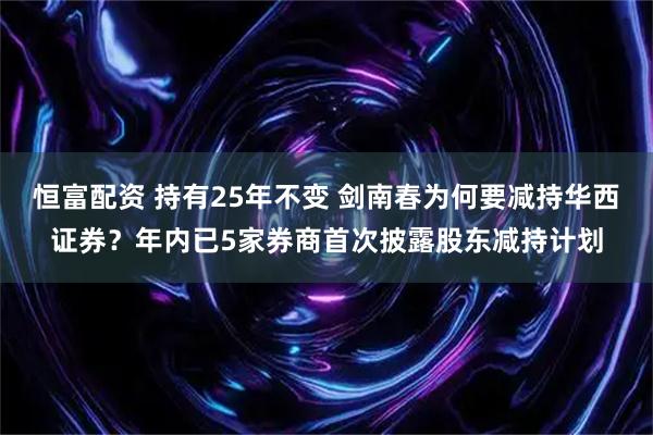 恒富配资 持有25年不变 剑南春为何要减持华西证券？年内已5家券商首次披露股东减持计划