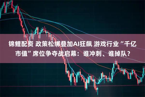 锦鲤配资 政策松绑叠加AI狂飙 游戏行业“千亿市值”席位争夺战启幕：谁冲刺、谁掉队？