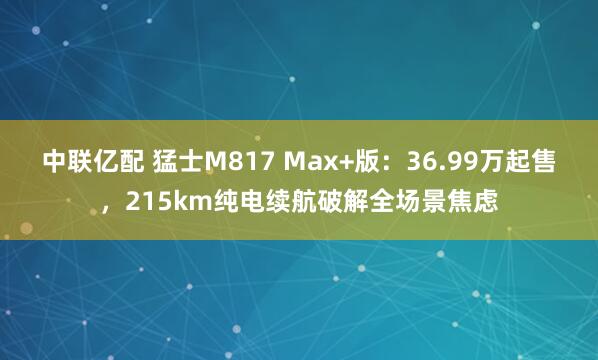 中联亿配 猛士M817 Max+版：36.99万起售，215km纯电续航破解全场景焦虑