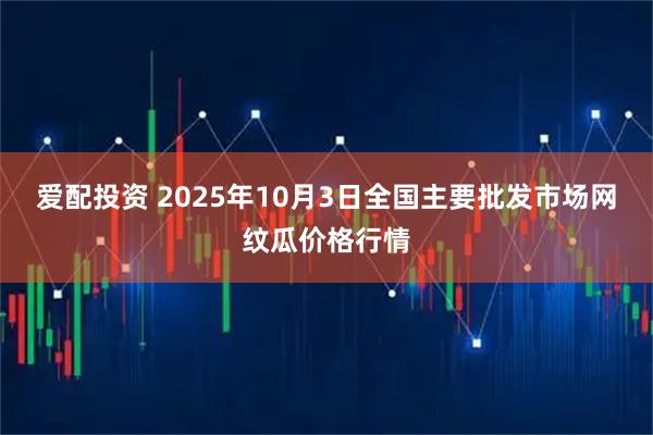 爱配投资 2025年10月3日全国主要批发市场网纹瓜价格行情