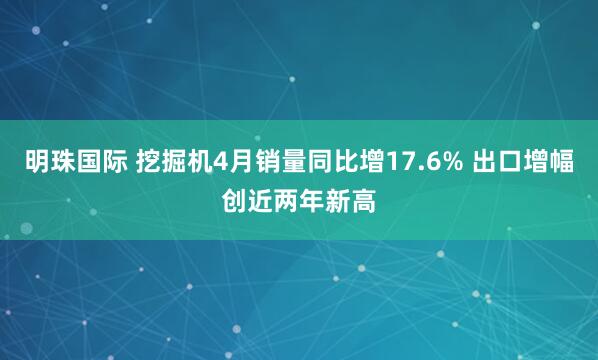 明珠国际 挖掘机4月销量同比增17.6% 出口增幅创近两年新高