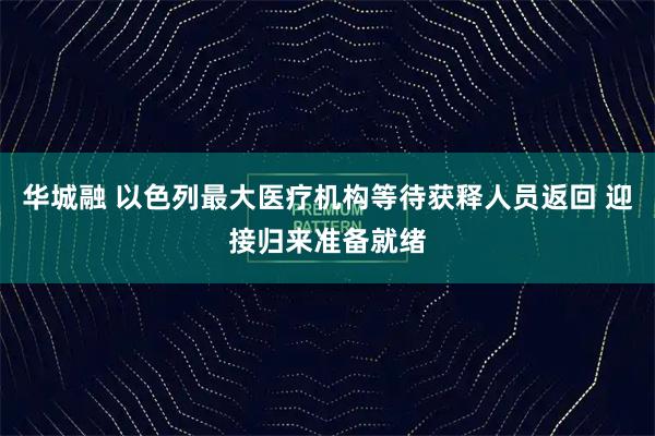 华城融 以色列最大医疗机构等待获释人员返回 迎接归来准备就绪