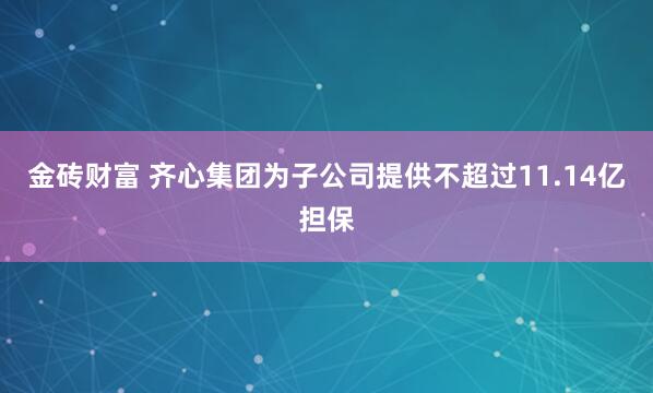 金砖财富 齐心集团为子公司提供不超过11.14亿担保
