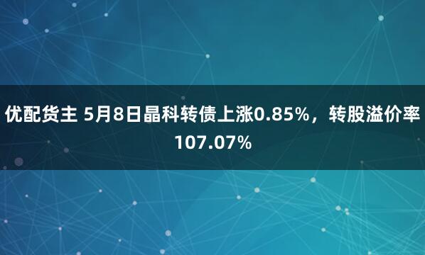 优配货主 5月8日晶科转债上涨0.85%，转股溢价率107.07%