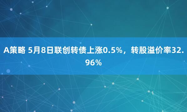 A策略 5月8日联创转债上涨0.5%，转股溢价率32.96%