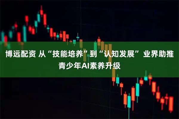 博远配资 从“技能培养”到“认知发展” 业界助推青少年AI素养升级