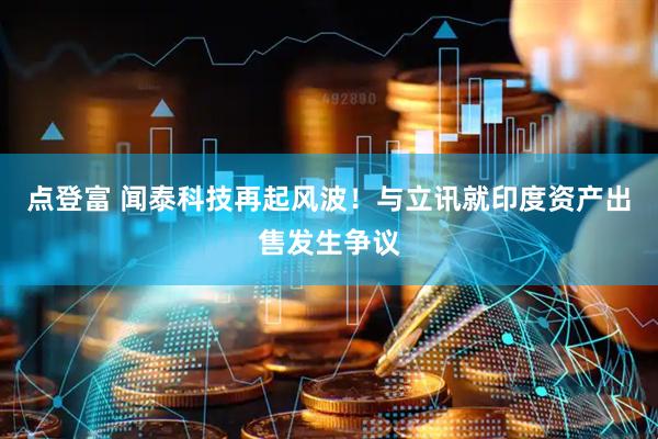 点登富 闻泰科技再起风波！与立讯就印度资产出售发生争议