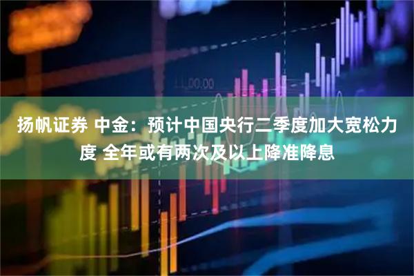 扬帆证券 中金：预计中国央行二季度加大宽松力度 全年或有两次及以上降准降息