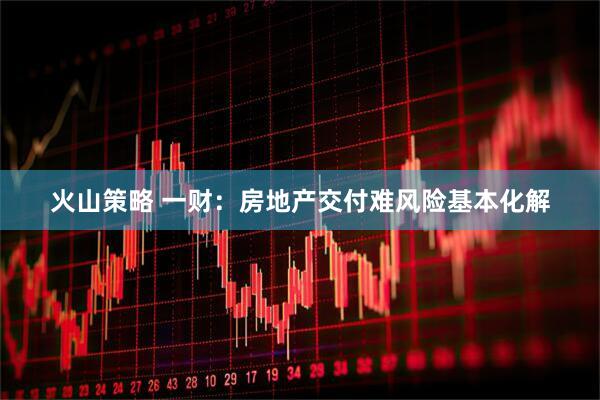 火山策略 一财：房地产交付难风险基本化解