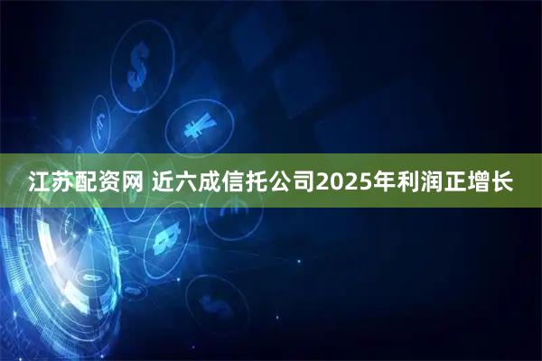 江苏配资网 近六成信托公司2025年利润正增长