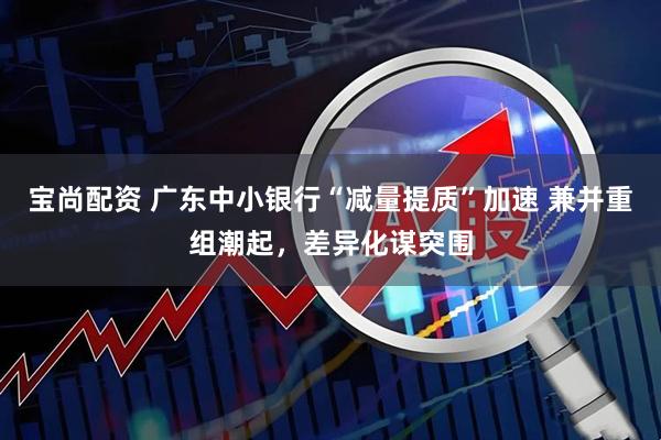 宝尚配资 广东中小银行“减量提质”加速 兼并重组潮起，差异化谋突围