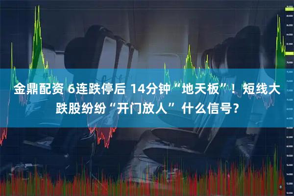 金鼎配资 6连跌停后 14分钟“地天板”！短线大跌股纷纷“开门放人” 什么信号？