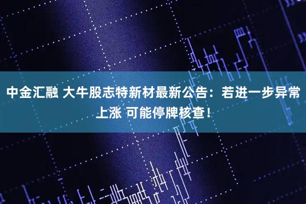 中金汇融 大牛股志特新材最新公告：若进一步异常上涨 可能停牌核查！