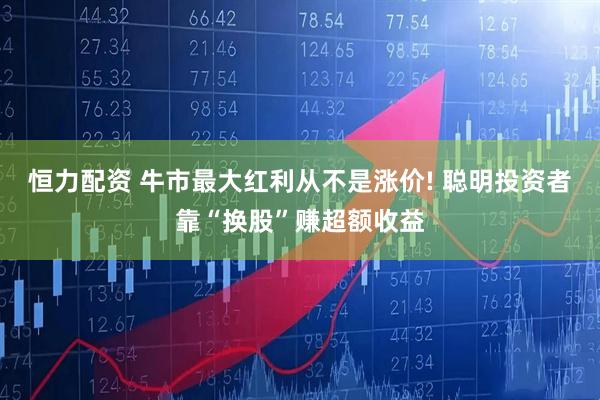 恒力配资 牛市最大红利从不是涨价! 聪明投资者靠“换股”赚超额收益