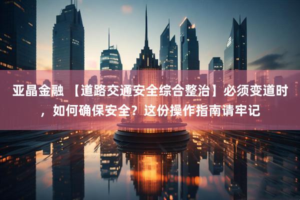 亚晶金融 【道路交通安全综合整治】必须变道时，如何确保安全？这份操作指南请牢记