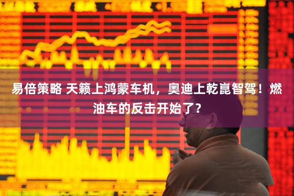 易倍策略 天籁上鸿蒙车机，奥迪上乾崑智驾！燃油车的反击开始了？