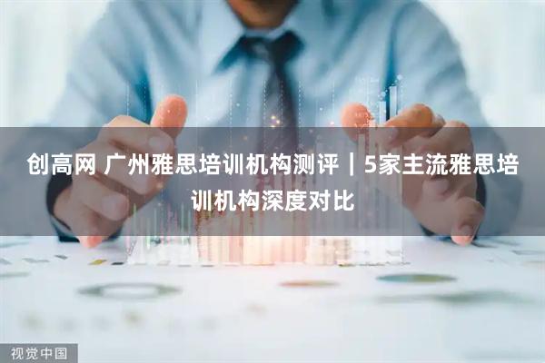 创高网 广州雅思培训机构测评｜5家主流雅思培训机构深度对比