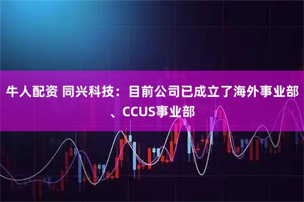 牛人配资 同兴科技：目前公司已成立了海外事业部、CCUS事业部