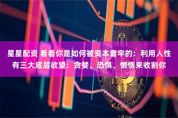 星星配资 看看你是如何被资本套牢的：利用人性有三大底层欲望：贪婪、恐惧、懒惰来收割你