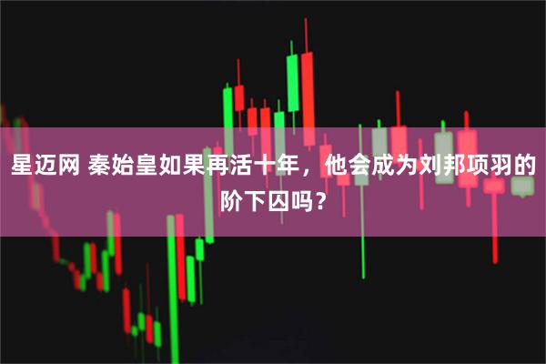 星迈网 秦始皇如果再活十年，他会成为刘邦项羽的阶下囚吗？
