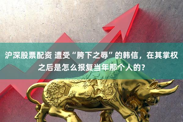 沪深股票配资 遭受“胯下之辱”的韩信，在其掌权之后是怎么报复当年那个人的？