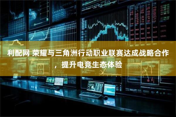 利配网 荣耀与三角洲行动职业联赛达成战略合作，提升电竞生态体验