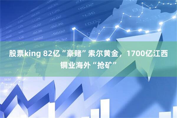 股票king 82亿“豪赌”索尔黄金，1700亿江西铜业海外“抢矿”